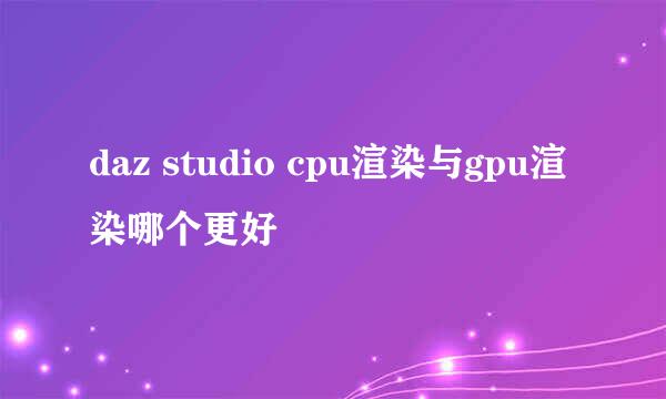 daz studio cpu渲染与gpu渲染哪个更好