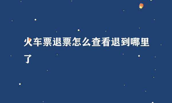 火车票退票怎么查看退到哪里了