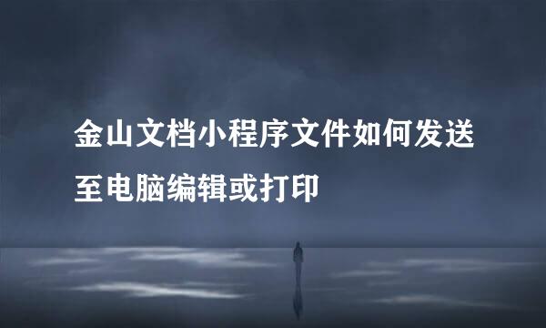 金山文档小程序文件如何发送至电脑编辑或打印