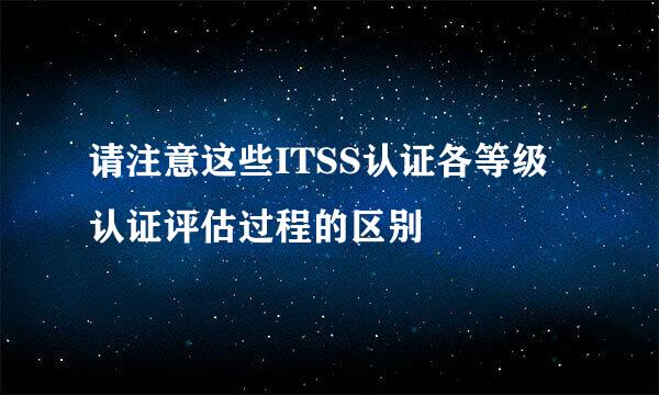请注意这些ITSS认证各等级认证评估过程的区别