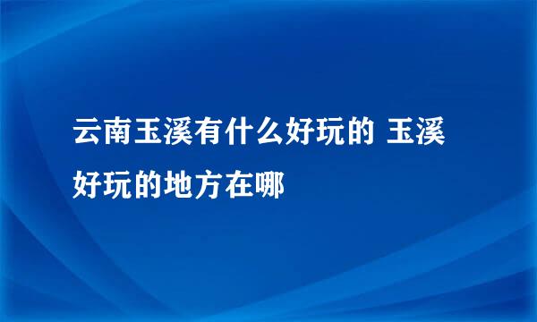 云南玉溪有什么好玩的 玉溪好玩的地方在哪