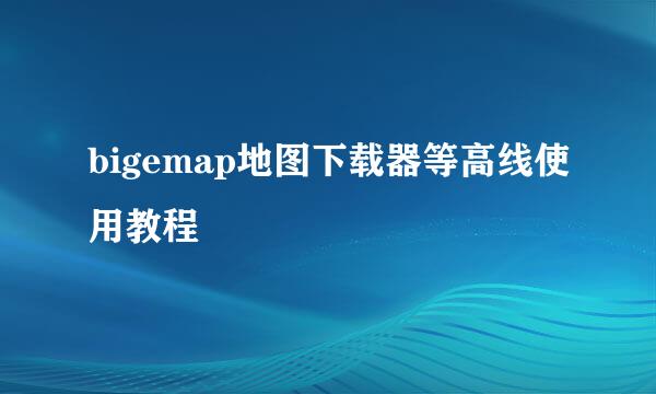 bigemap地图下载器等高线使用教程