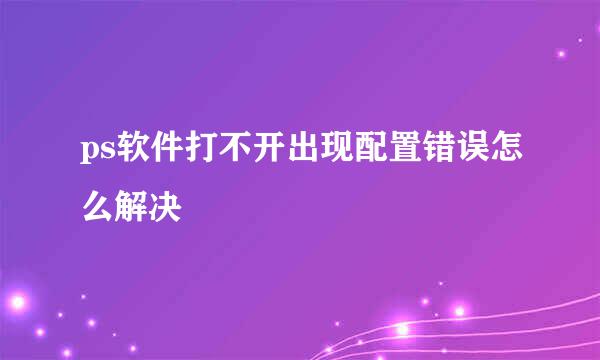ps软件打不开出现配置错误怎么解决
