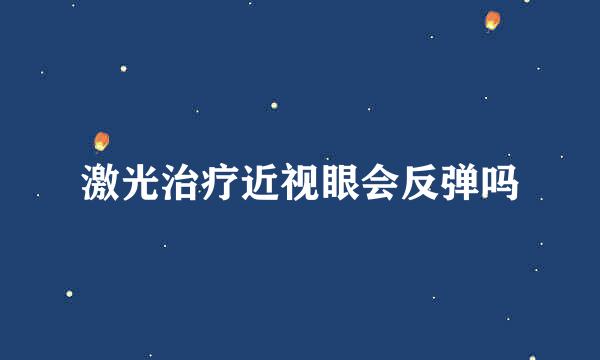 激光治疗近视眼会反弹吗
