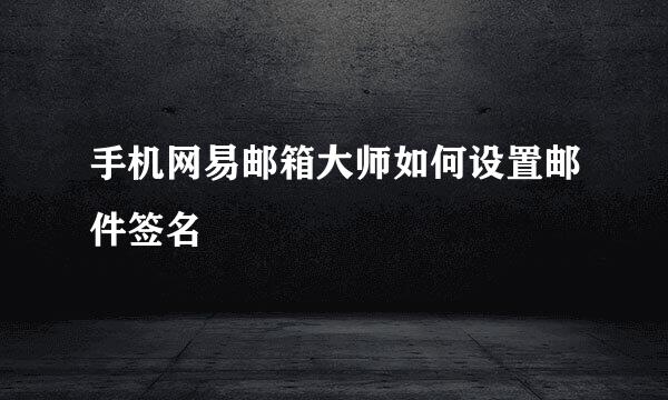 手机网易邮箱大师如何设置邮件签名