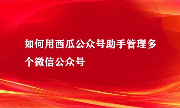 如何用西瓜公众号助手管理多个微信公众号