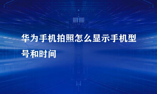华为手机拍照怎么显示手机型号和时间
