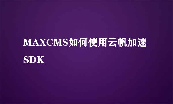 MAXCMS如何使用云帆加速SDK