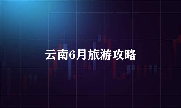 云南6月旅游攻略