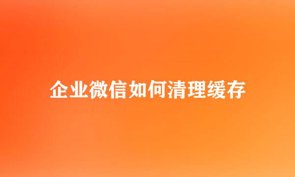 企业微信如何清理缓存
