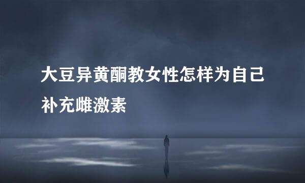 大豆异黄酮教女性怎样为自己补充雌激素