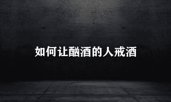 如何让酗酒的人戒酒