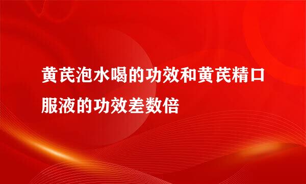 黄芪泡水喝的功效和黄芪精口服液的功效差数倍