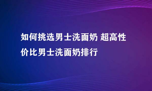 如何挑选男士洗面奶 超高性价比男士洗面奶排行