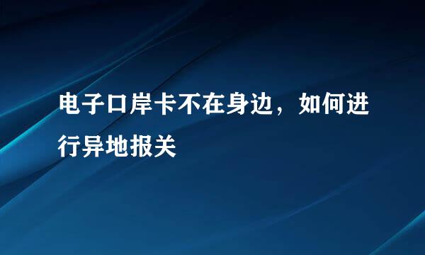 电子口岸卡不在身边，如何进行异地报关
