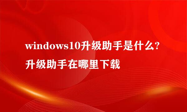 windows10升级助手是什么?升级助手在哪里下载