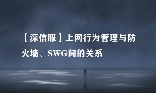 【深信服】上网行为管理与防火墙、SWG间的关系