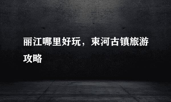 丽江哪里好玩，束河古镇旅游攻略