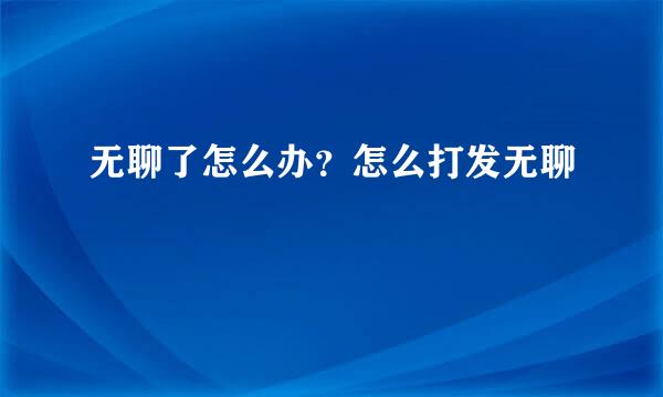 无聊了怎么办？怎么打发无聊