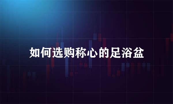 如何选购称心的足浴盆