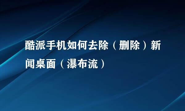 酷派手机如何去除（删除）新闻桌面（瀑布流）