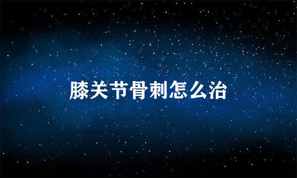 膝关节骨刺怎么治