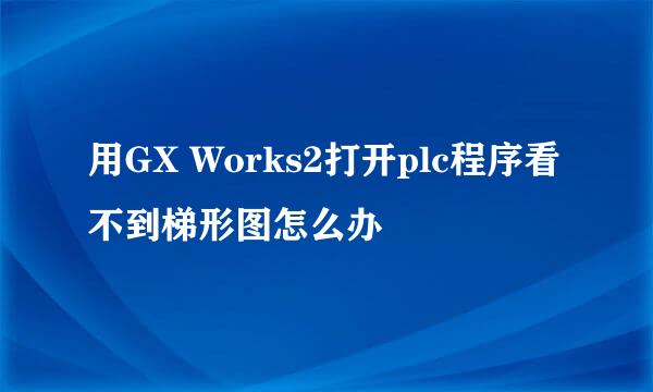 用GX Works2打开plc程序看不到梯形图怎么办
