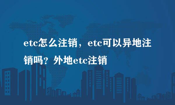 etc怎么注销，etc可以异地注销吗？外地etc注销