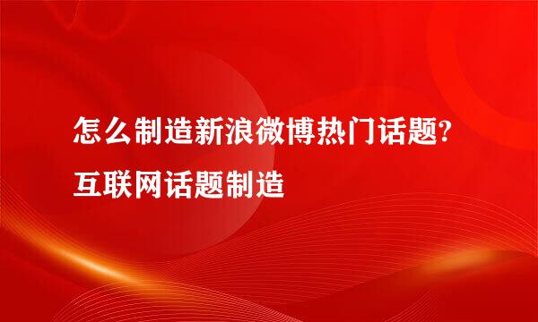 怎么制造新浪微博热门话题?互联网话题制造