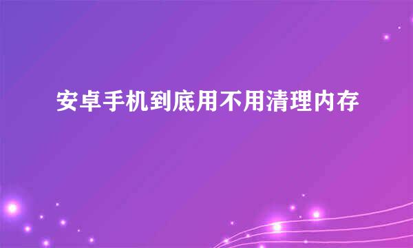 安卓手机到底用不用清理内存