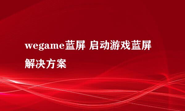 wegame蓝屏 启动游戏蓝屏 解决方案