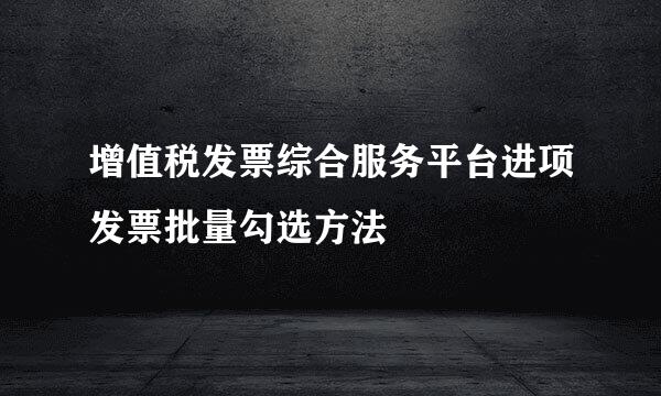 增值税发票综合服务平台进项发票批量勾选方法