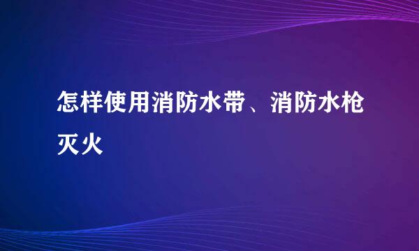 怎样使用消防水带、消防水枪灭火