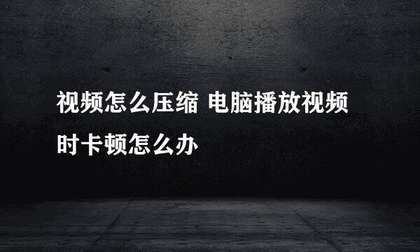 视频怎么压缩 电脑播放视频时卡顿怎么办