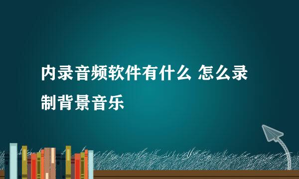内录音频软件有什么 怎么录制背景音乐