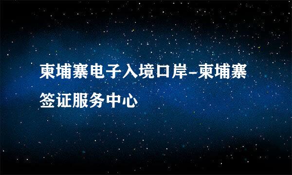 柬埔寨电子入境口岸-柬埔寨签证服务中心