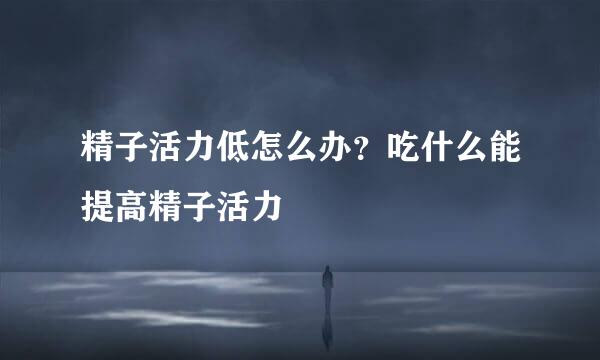精子活力低怎么办？吃什么能提高精子活力