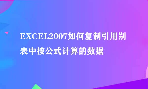 EXCEL2007如何复制引用别表中按公式计算的数据