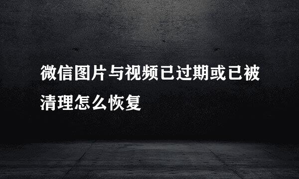 微信图片与视频已过期或已被清理怎么恢复