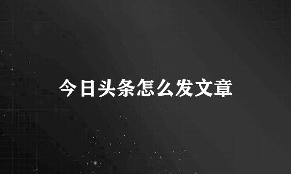 今日头条怎么发文章