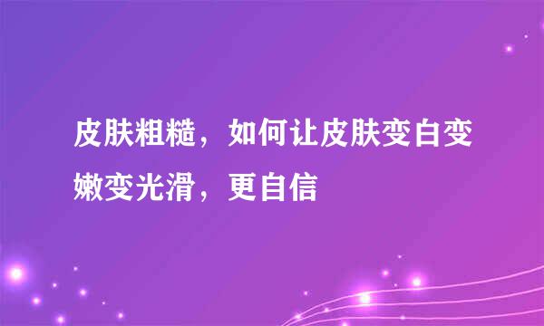 皮肤粗糙，如何让皮肤变白变嫩变光滑，更自信