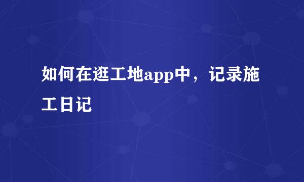 如何在逛工地app中，记录施工日记