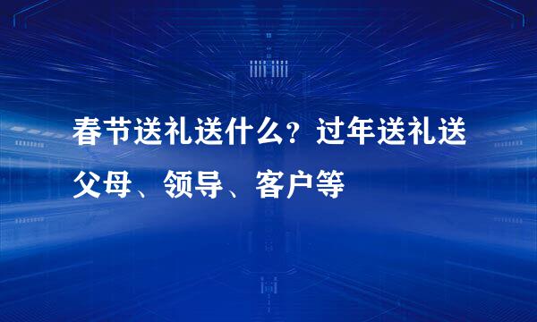 春节送礼送什么？过年送礼送父母、领导、客户等