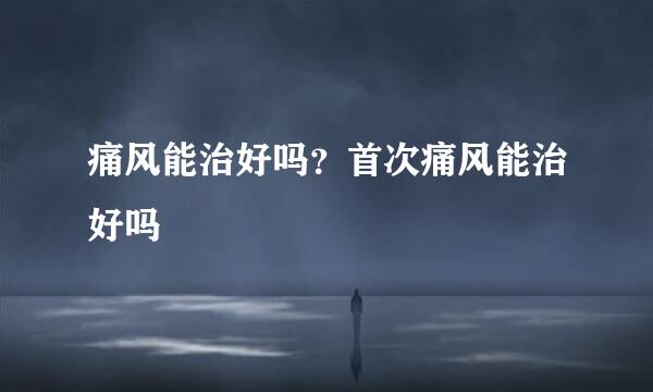 痛风能治好吗？首次痛风能治好吗