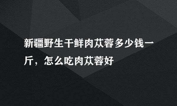 新疆野生干鲜肉苁蓉多少钱一斤，怎么吃肉苁蓉好