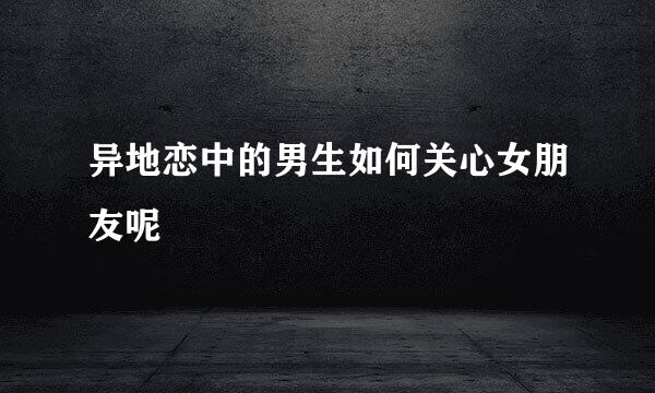 异地恋中的男生如何关心女朋友呢