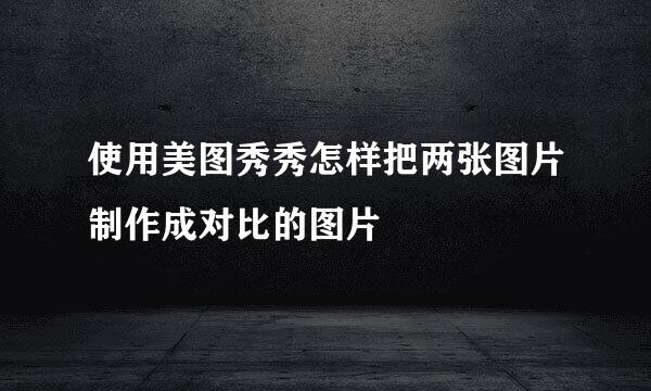 使用美图秀秀怎样把两张图片制作成对比的图片