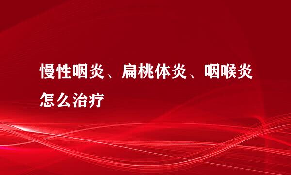 慢性咽炎、扁桃体炎、咽喉炎怎么治疗