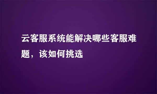云客服系统能解决哪些客服难题，该如何挑选
