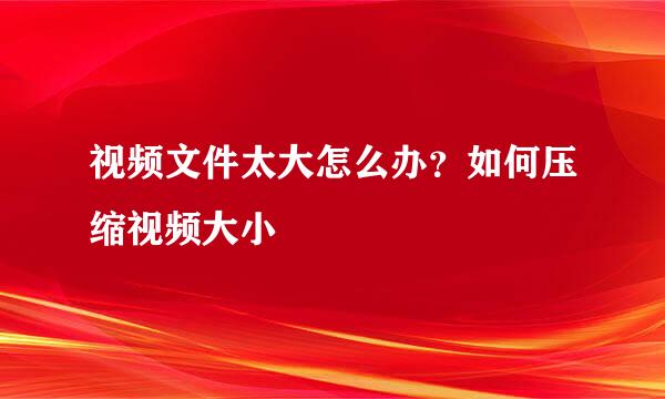 视频文件太大怎么办？如何压缩视频大小